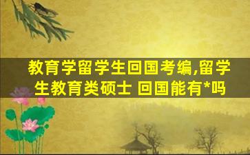 教育学留学生回国考编,留学生教育类硕士 回国能有*
吗